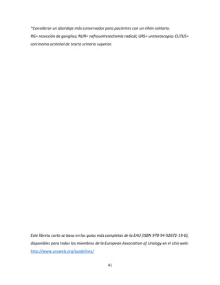 41
*Considerar un abordaje más conservador para pacientes con un riñón solitario.
RG= resección de ganglios; NUR= nefroureterectomía radical; URS= ureteroscopía; CUTUS=
carcinoma urotelial de tracto urinario superior.
Este libreto corto se basa en las guías más completas de la EAU (ISBN 978-94-92671-19-6),
disponibles para todos los miembros de la European Association of Urology en el sitio web:
http://www.uroweb.org/guidelines/
 