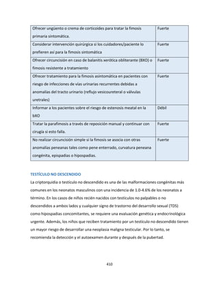 410
Ofrecer ungüento o crema de corticoides para tratar la fimosis
primaria sintomática.
Fuerte
Considerar intervención quirúrgica si los cuidadores/paciente lo
prefieren así para la fimosis sintomática
Fuerte
Ofrecer circuncisión en caso de balanitis xerótica obliterante (BXO) o
fimosis resistente a tratamiento
Fuerte
Ofrecer tratamiento para la fimosis asintomática en pacientes con
riesgo de infecciones de vías urinarias recurrentes debidas a
anomalías del tracto urinario (reflujo vesicoureteral o válvulas
uretrales)
Fuerte
Informar a los pacientes sobre el riesgo de estenosis meatal en la
bXO
Débil
Tratar la parafimosis a través de reposición manual y continuar con
cirugía si esto falla.
Fuerte
No realizar circuncisión simple si la fimosis se asocia con otras
anomalías peneanas tales como pene enterrado, curvatura peneana
congénita, epispadias o hipospadias.
Fuerte
TESTÍCULO NO DESCENDIDO
La criptorquidia o testículo no descendido es una de las malformaciones congénitas más
comunes en los neonatos masculinos con una incidencia de 1.0-4.6% de los neonatos a
término. En los casos de niños recién nacidos con testículos no palpables o no
descendidos a ambos lados y cualquier signo de trastorno del desarrollo sexual (TDS)
como hipospadias concomitantes, se requiere una evaluación genética y endocrinológica
urgente. Además, los niños que reciben tratamiento por un testículo no descendido tienen
un mayor riesgo de desarrollar una neoplasia maligna testicular. Por lo tanto, se
recomienda la detección y el autoexamen durante y después de la pubertad.
 
