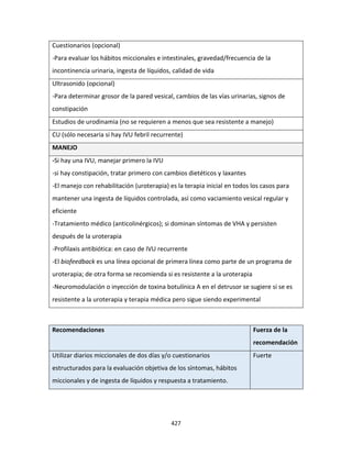 427
Cuestionarios (opcional)
-Para evaluar los hábitos miccionales e intestinales, gravedad/frecuencia de la
incontinencia urinaria, ingesta de líquidos, calidad de vida
Ultrasonido (opcional)
-Para determinar grosor de la pared vesical, cambios de las vías urinarias, signos de
constipación
Estudios de urodinamia (no se requieren a menos que sea resistente a manejo)
CU (sólo necesaria si hay IVU febril recurrente)
MANEJO
-Si hay una IVU, manejar primero la IVU
-si hay constipación, tratar primero con cambios dietéticos y laxantes
-El manejo con rehabilitación (uroterapia) es la terapia inicial en todos los casos para
mantener una ingesta de líquidos controlada, así como vaciamiento vesical regular y
eficiente
-Tratamiento médico (anticolinérgicos); si dominan síntomas de VHA y persisten
después de la uroterapia
-Profilaxis antibiótica: en caso de IVU recurrente
-El biofeedback es una línea opcional de primera línea como parte de un programa de
uroterapia; de otra forma se recomienda si es resistente a la uroterapia
-Neuromodulación o inyección de toxina botulínica A en el detrusor se sugiere si se es
resistente a la uroterapia y terapia médica pero sigue siendo experimental
Recomendaciones Fuerza de la
recomendación
Utilizar diarios miccionales de dos días y/o cuestionarios
estructurados para la evaluación objetiva de los síntomas, hábitos
miccionales y de ingesta de líquidos y respuesta a tratamiento.
Fuerte
 