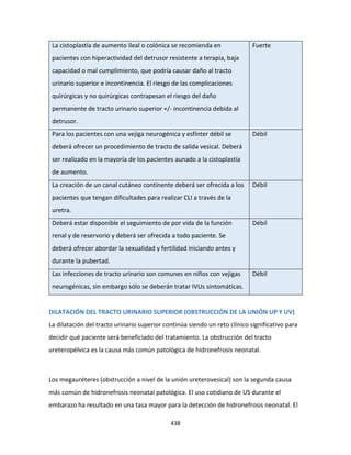 438
La cistoplastía de aumento ileal o colónica se recomienda en
pacientes con hiperactividad del detrusor resistente a terapia, baja
capacidad o mal cumplimiento, que podría causar daño al tracto
urinario superior e incontinencia. El riesgo de las complicaciones
quirúrgicas y no quirúrgicas contrapesan el riesgo del daño
permanente de tracto urinario superior +/- incontinencia debida al
detrusor.
Fuerte
Para los pacientes con una vejiga neurogénica y esfínter débil se
deberá ofrecer un procedimiento de tracto de salida vesical. Deberá
ser realizado en la mayoría de los pacientes aunado a la cistoplastía
de aumento.
Débil
La creación de un canal cutáneo continente deberá ser ofrecida a los
pacientes que tengan dificultades para realizar CLI a través de la
uretra.
Débil
Deberá estar disponible el seguimiento de por vida de la función
renal y de reservorio y deberá ser ofrecida a todo paciente. Se
deberá ofrecer abordar la sexualidad y fertilidad iniciando antes y
durante la pubertad.
Débil
Las infecciones de tracto urinario son comunes en niños con vejigas
neurogénicas, sin embargo sólo se deberán tratar IVUs sintomáticas.
Débil
DILATACIÓN DEL TRACTO URINARIO SUPERIOR (OBSTRUCCIÓN DE LA UNIÓN UP Y UV)
La dilatación del tracto urinario superior continúa siendo un reto clínico significativo para
decidir qué paciente será beneficiado del tratamiento. La obstrucción del tracto
ureteropélvica es la causa más común patológica de hidronefrosis neonatal.
Los megauréteres (obstrucción a nivel de la unión ureterovesical) son la segunda causa
más común de hidronefrosis neonatal patológica. El uso cotidiano de US durante el
embarazo ha resultado en una tasa mayor para la detección de hidronefrosis neonatal. El
 