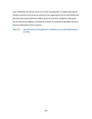 443
(e.g. irritabilidad, vómito) son comunes en niños muy pequeños. La ingesta adecuada de
líquidos y restricción del uso de sal conforme a los rangos diarios son las recomendaciones
generales aparte del tratamiento médico contra las anomalías metabólicas detectadas.
Con los avances tecnológicos, el manejo de la litiasis ha cambiado de abordajes abiertos a
técnicas endoscópicas menos invasivas.
Figura 12: Algoritmo para as investigaciones metabólicas en la enfermedad litiásica
en niños
 