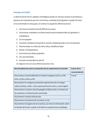 45
Patología del CUVMI
La determinación de los subtipos morfológicos puede ser útil para evaluar el pronóstico y
opciones de tratamiento para los carcinomas uroteliales (CUs) (grado II o grado III) como
se ha comentado en estas guías. Se utilizan las siguientes diferenciaciones:
1. Carcinoma Urotelial (más del 90% de los casos)
2. Carcinomas uroteliales con diferenciación parcial epidermoide y/o glandular o
trofoblástica
3. CU micropapilar
4. Variantes anidadas (incluyendo la variante anidada grande) y CU microquístico
5. Plasmocitoide, en anillos de sello, difusa, desdiferenciada
6. Similar a linfoepitelioma
7. Carcinomas de células pequeñas
8. CUs sarcomatoides
9. Variante neuroendocrina del CU
10. Algunos CUs con otras diferenciaciones raras
Recomendaciones para la evaluación de los especímenes tumorales Fuerza de la
recomendación
Documentar la profundidad de la invasión (categorías pT2a y pT2b,
pT3a y pT3b o pT4a y pT4).
Fuerte
Documentar los márgenes prestando especial atención al margen
radial, próstata, uréter, uretra, grasa peritoneal, útero y canal vaginal.
Documentar el número total de ganglios linfáticos (GL), el número de
GLs positivos y la diseminación extranodal.
Documentar invasión linfovascular.
Documentar la presencia de carcinoma in situ
Documentar los lugares de las muestras, así como la información sobre
el tamaño del tumor cuando se brinden los especímenes al patólogo.
 