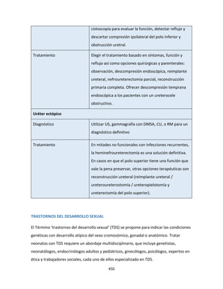450
cistoscopía para evaluar la función, detectar reflujo y
descartar compresión ipsilateral del polo inferior y
obstrucción uretral.
Tratamiento Elegir el tratamiento basado en síntomas, función y
reflujo así como opciones quirúrgicas y parenterales:
observación, descompresión endoscópica, reimplante
ureteral, nefroureterectomía parcial, reconstrucción
primaria completa. Ofrecer descompresión temprana
endoscópica a los pacientes con un ureterocele
obstructivo.
Uréter ectópico
Diagnóstico Utilizar US, gammagrafía con DMSA, CU, o RM para un
diagnóstico definitivo
Tratamiento En mitades no funcionales con infecciones recurrentes,
la heminefroureterectomía es una solución definitiva.
En casos en que el polo superior tiene una función que
vale la pena preservar, otras opciones terapéuticas son
reconstrucción ureteral (reimplante ureteral /
ureteroureterostomía / ureteropielotomía y
ureterectomía del polo superior).
TRASTORNOS DEL DESARROLLO SEXUAL
El Término ‘trastornos del desarrollo sexual’ (TDS) se propone para indicar las condiciones
genéticas con desarrollo atípico del sexo cromosómico, gonadal o anatómico. Tratar
neonatos con TDS requiere un abordaje multidisciplinario, que incluye genetistas,
neonatólogos, endocrinólogos adultos y pediátricos, ginecólogos, psicólogos, expertos en
ética y trabajadores sociales, cada uno de ellos especializado en TDS.
 