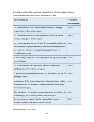 456
anomalía es asintomática pero puede ocasionalmente infectarse, causar síntomas
urinarios o desarrollar un carcinoma más tarde en la vida.
Recomendaciones Fuerza de la
recomendación
Los remanentes del uraco sin tejido epitelial conllevan un riesgo
pequeño de transformación maligna.
Fuerte
Los remanentes asintomáticos e inespecíficos atrésicos se pueden
manejar sin cirugía de manera segura.
Fuerte
Los remanentes del uraco identificados de manera incidental durante
los estudios de imagen para síntomas inespecíficos deberán también
ser observados sin intervención quirúrgica ya que tienden a la
resolución espontánea.
Fuerte
El remanente pequeño, especialmente al nacimiento, puede ser visto
como fisiológico.
Fuerte
Los remanentes uracales en pacientes menores de seis meses
tienden a resolver sin manejo quirúrgico.
Fuerte
El seguimiento es necesario sólo cuando son sintomáticos por seis (6)
a doce (12) meses.
Fuerte
La extirpación de los remanentes uracales únicamente como medida
preventiva contra una malignidad subsiguiente parece tener apoyo
mínimo en la literatura.
Fuerte
Sólo deberán ser removidos los remanentes uracales sintomáticos de
manera segura por un abordaje abierto o laparoscópico.
Débil
Se recomienda una cistouretrografía miccional sólo cuando se
presente con infecciones de vías urinarias febriles.
Débil
Tumores papilares de la vejiga
 