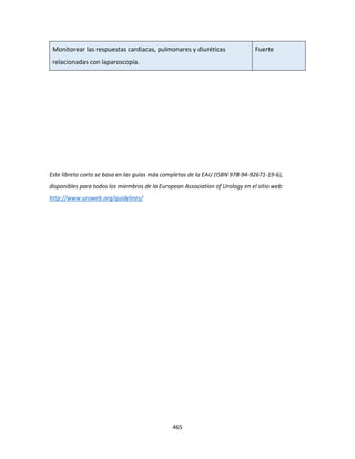 465
Monitorear las respuestas cardiacas, pulmonares y diuréticas
relacionadas con laparoscopía.
Fuerte
Este libreto corto se basa en las guías más completas de la EAU (ISBN 978-94-92671-19-6),
disponibles para todos los miembros de la European Association of Urology en el sitio web:
http://www.uroweb.org/guidelines/
 