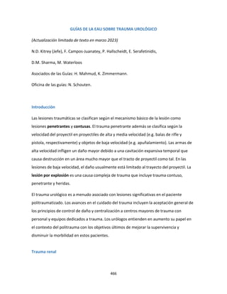 466
GUÍAS DE LA EAU SOBRE TRAUMA UROLÓGICO
(Actualización limitada de texto en marzo 2023)
N.D. Kitrey (Jefe), F. Campos-Juanatey, P. Hallscheidt, E. Serafetinidis,
D.M. Sharma, M. Waterloos
Asociados de las Guías: H. Mahmud, K. Zimmermann.
Oficina de las guías: N. Schouten.
Introducción
Las lesiones traumáticas se clasifican según el mecanismo básico de la lesión como
lesiones penetrantes y contusas. El trauma penetrante además se clasifica según la
velocidad del proyectil en proyectiles de alta y media velocidad (e.g. balas de rifle y
pistola, respectivamente) y objetos de baja velocidad (e.g. apuñalamiento). Las armas de
alta velocidad infligen un daño mayor debido a una cavitación expansiva temporal que
causa destrucción en un área mucho mayor que el tracto de proyectil como tal. En las
lesiones de baja velocidad, el daño usualmente está limitado al trayecto del proyectil. La
lesión por explosión es una causa compleja de trauma que incluye trauma contuso,
penetrante y heridas.
El trauma urológico es a menudo asociado con lesiones significativas en el paciente
politraumatizado. Los avances en el cuidado del trauma incluyen la aceptación general de
los principios de control de daño y centralización a centros mayores de trauma con
personal y equipos dedicados a trauma. Los urólogos entienden en aumento su papel en
el contexto del politrauma con los objetivos últimos de mejorar la supervivencia y
disminuir la morbilidad en estos pacientes.
Trauma renal
 