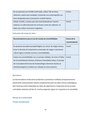 47
En los pacientes con CUVMI confirmado, utilizar TAC de tórax,
abdomen y pelvis para estadiaje, incluyendo una urotomografía con
fases designadas para la evaluación urotelial óptima.
Fuerte
Utilizar UroTAC, a menos que esté contraindicada por razones
relativas a la administración de contraste o dosis de radiación; en
dado caso utilizar resonancia magnética.
Fuerte
Evaluación del estado de salud
Recomendaciones para el uso de escalas de comorbilidades Fuerza de la
recomendación
En pacientes de edad avanzada/frágiles con cáncer de vejiga invasivo,
basar la decisión de tratamiento conservador de vejiga o cistectomía
radical según el estadio tumoral y comorbilidades.
Fuerte
Evaluar las comorbilidades con un puntaje validado, tal como el Índice
de Comorbilidad de Charlson (Charlson Comorbidity Index). El puntaje
de la Sociedad Americana de Anestesiólogos (American Society of
Anesthesiologists) no deberá ser utilizado en este escenario.
Fuerte
Marcadores
Los biomarcadores moleculares predictivos y pronósticos validados prospectivamente
presentarán eventualmente valiosos complementos para los datos clínicos y patológicos,
pero hasta que estén disponibles los datos de seguimiento a largo plazo de los ensayos
controlados aleatorios de fase III, muchas preguntas siguen sin respuesta en la actualidad.
Manejo de la enfermedad
Terapia neoadyuvante
 