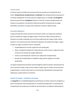 473
Trauma vesical
El trauma vesical se clasifica de manera primaria de acuerdo con la localización de la
lesión: intraperitoneal, extraperitoneal y combinada intra-extraperitoneal ya que guía en
el manejo subsiguiente. El trauma vesical se categoriza por su etiología: no-iatrogénico
(contuso y penetrante) y iatrogénico (externo e interno). La lesión extraperitoneal casi
siempre es causada por una elevación súbita de la presión intravesical de una vejiga
distendida, secundaria a una gran fuerza aplicada a la pelvis o abdomen bajo.
Evaluación diagnóstica
El signo principal de la lesión vesical es la hematuria visible. Las indicaciones absolutas
para los estudios de imagen de vejiga incluyen: hematuria visible y fractura pélvica o
hematuria no visible combinada con una fractura pélvica de alto riesgo o lesión uretral
posterior. En la ausencia de estas indicaciones absolutas, los estudios de imagen a seguir
se basan en signos y síntomas clínicos, incluyendo:
 Incapacidad para la micción o gasto de orina inadecuado;
 Dolor a la palpación abdominal o distensión por ascitis urinaria, o signos de ascitis
urinaria en los estudios de imagen abdominal;
 Uremia y nivel elevado de creatinina por reabsorción intraperitoneal;
 Heridas de entrada/salida en el abdomen bajo, periné o glúteos en heridas
penetrantes.
Los signos preoperatorios de lesión vesical iatrogénica externa incluyen: extravasación de
orina, laceración visible, sonda urinaria visible y sangre o gas en la bolsa urinaria durante
la laparoscopía. La lesión vesical interna se reconoce por identificación cistoscópica del
tejido graso, espacio obscuro o intestinos.
Estudios de imagen – cistografía y cistoscopía
La cistografía es la modalidad diagnóstica preferida para la lesión ureteral no iatrogénica y
para el traumatismo vesical sospechado en el contexto postoperatorio. La extravasación
intraperitoneal se visualiza por el medio de contraste libre en el abdomen delineando las
 