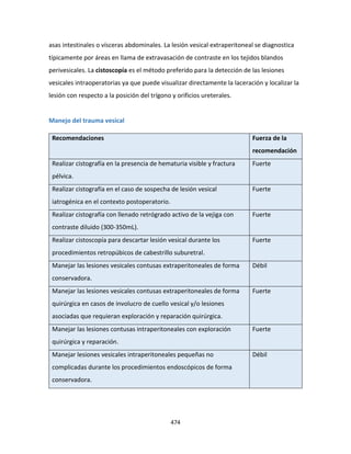 474
asas intestinales o vísceras abdominales. La lesión vesical extraperitoneal se diagnostica
típicamente por áreas en llama de extravasación de contraste en los tejidos blandos
perivesicales. La cistoscopía es el método preferido para la detección de las lesiones
vesicales intraoperatorias ya que puede visualizar directamente la laceración y localizar la
lesión con respecto a la posición del trígono y orificios ureterales.
Manejo del trauma vesical
Recomendaciones Fuerza de la
recomendación
Realizar cistografía en la presencia de hematuria visible y fractura
pélvica.
Fuerte
Realizar cistografía en el caso de sospecha de lesión vesical
iatrogénica en el contexto postoperatorio.
Fuerte
Realizar cistografía con llenado retrógrado activo de la vejiga con
contraste diluido (300-350mL).
Fuerte
Realizar cistoscopía para descartar lesión vesical durante los
procedimientos retropúbicos de cabestrillo suburetral.
Fuerte
Manejar las lesiones vesicales contusas extraperitoneales de forma
conservadora.
Débil
Manejar las lesiones vesicales contusas extraperitoneales de forma
quirúrgica en casos de involucro de cuello vesical y/o lesiones
asociadas que requieran exploración y reparación quirúrgica.
Fuerte
Manejar las lesiones contusas intraperitoneales con exploración
quirúrgica y reparación.
Fuerte
Manejar lesiones vesicales intraperitoneales pequeñas no
complicadas durante los procedimientos endoscópicos de forma
conservadora.
Débil
 