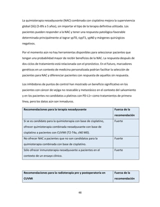 48
La quimioterapia neoadyuvante (NAC) combinada con cisplatino mejora la supervivencia
global (SG) (5-8% a 5 años), sin importar el tipo de la terapia definitiva utilizada. Los
pacientes pueden responder a la NAC y tener una respuesta patológica favorable
determinada principalmente al lograr ypT0, ≤ypT1, ypN0 y márgenes quirúrgicos
negativos.
Por el momento aún no hay herramientas disponibles para seleccionar pacientes que
tengan una probabilidad mayor de recibir beneficios de la NAC. La respuesta después de
dos ciclos de tratamiento está relacionada con el pronóstico. En el futuro, marcadores
genéticos en un contexto de medicina personalizada podrían facilitar la selección de
pacientes para NAC y diferenciar pacientes con respuesta de aquellos sin respuesta.
Los inhibidores de puntos de control han mostrado un beneficio significativo en los
pacientes con cáncer de vejiga no resecable y metastásico en el contexto del salvamiento
y en los pacientes no candidatos a platinos con PD-L1+ como tratamientos de primera
línea, pero los datos aún son inmaduros.
Recomendaciones para la terapia neoadyuvante Fuerza de la
recomendación
Si se es candidato para la quimioterapia con base de cisplatino,
ofrecer quimioterapia combinada neoadyuvante con base de
cisplatino a pacientes con CUVMI (T2-T4a, cN0 M0).
Fuerte
No ofrecer NAC a pacientes que no son candidatos para la
quimioterapia combinada con base de cisplatino.
Fuerte
Sólo ofrecer inmunoterapia neoadyuvante a pacientes en el
contexto de un ensayo clínico.
Fuerte
Recomendaciones para la radioterapia pre y postoperatoria en
CUVMI
Fuerza de la
recomendación
 