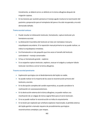 482
Inicialmente, se deberá cerrar un defecto en la túnica albugínea después de
irrigación copiosa.
 En las lesiones por avulsión peneana el manejo agudo involucra la reanimación del
paciente y preparación para el reimplante del pene si ha sido recuperado y no está
demasiado dañado.
Trama escrotal contuso
 Puede resultar en dislocación testicular, hematocele, ruptura testicular y/o
hematoma escrotal.
 La dislocación traumática del testículo se trata con reemplazo manual y
orquidopexia secundaria. Si la reposición manual primaria no se puede realizar, se
indica la orquidopexia inmediata.
 Si el hematocele es más pequeño que tres veces el tamaño del testículo
contralateral – manejo conservador.
 Si hay un hematocele grande – explorar.
 Si se sospecha ruptura testicular, explorar, evacuar el coágulo y cualquier túbulo
testicular necrótico y cerrar la túnica albugínea.
Trauma escrotal penetrante
 Exploración quirúrgica con el desbridamiento del tejido no viable.
 Se puede realizar en la mayoría de los casos la reconstrucción primaria del
testículo y escroto.
 En la disrupción completa del cordón espermático, se puede considerar la
realineación sin vasovasoanastomosis.
 En la destrucción extensa de la túnica albugínea, se puede realizar una
movilización de un colgajo de túnica vaginal libre para el cierre testicular.
 Si no se puede realizar la reconstrucción se indica la orquiectomía.
 En la lesión por explosión por artefacto explosivo improvisado, la pérdida extensa
del tejido genital a menudo requiere de procedimientos quirúrgicos
reconstructivos complejos y por etapas.
 
