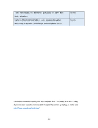 484
Tratar fracturas de pene de manera quirúrgica, con cierre de la
túnica albugínea.
Fuerte
Explorar el testículo lesionado en todos los casos de ruptura
testicular y en aquellos con hallazgos no concluyentes por US.
Fuerte
Este libreto corto se basa en las guías más completas de la EAU (ISBN 978-94-92671-19-6),
disponibles para todos los miembros de la European Association of Urology en el sitio web:
http://www.uroweb.org/guidelines/
 