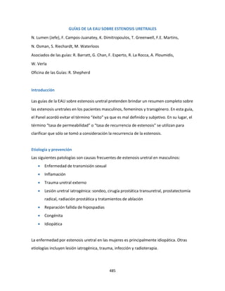 485
GUÍAS DE LA EAU SOBRE ESTENOSIS URETRALES
N. Lumen (Jefe), F. Campos-Juanatey, K. Dimitropoulos, T. Greenwell, F.E. Martins,
N. Osman, S. Riechardt, M. Waterloos
Asociados de las guías: R. Barratt, G. Chan, F. Esperto, R. La Rocca, A. Ploumidis,
W. Verla
Oficina de las Guías: R. Shepherd
Introducción
Las guías de la EAU sobre estenosis uretral pretenden brindar un resumen completo sobre
las estenosis uretrales en los pacientes masculinos, femeninos y transgénero. En esta guía,
el Panel acordó evitar el término “éxito” ya que es mal definido y subjetivo. En su lugar, el
término “tasa de permeabilidad” o “tasa de recurrencia de estenosis” se utilizan para
clarificar que sólo se tomó a consideración la recurrencia de la estenosis.
Etiología y prevención
Las siguientes patologías son causas frecuentes de estenosis uretral en masculinos:
 Enfermedad de transmisión sexual
 Inflamación
 Trauma uretral externo
 Lesión uretral iatrogénica: sondeo, cirugía prostática transuretral, prostatectomía
radical, radiación prostática y tratamientos de ablación
 Reparación fallida de hipospadias
 Congénita
 Idiopática
La enfermedad por estenosis uretral en las mujeres es principalmente idiopática. Otras
etiologías incluyen lesión iatrogénica, trauma, infección y radioterapia.
 