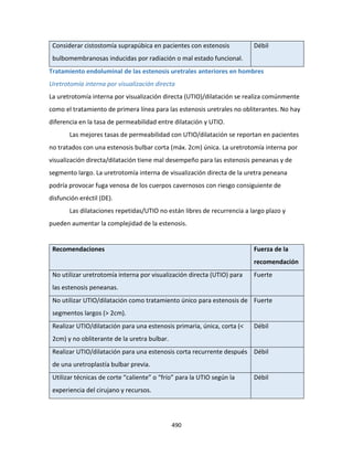 490
Considerar cistostomía suprapúbica en pacientes con estenosis
bulbomembranosas inducidas por radiación o mal estado funcional.
Débil
Tratamiento endoluminal de las estenosis uretrales anteriores en hombres
Uretrotomía interna por visualización directa
La uretrotomía interna por visualización directa (UTIO)/dilatación se realiza comúnmente
como el tratamiento de primera línea para las estenosis uretrales no obliterantes. No hay
diferencia en la tasa de permeabilidad entre dilatación y UTIO.
Las mejores tasas de permeabilidad con UTIO/dilatación se reportan en pacientes
no tratados con una estenosis bulbar corta (máx. 2cm) única. La uretrotomía interna por
visualización directa/dilatación tiene mal desempeño para las estenosis peneanas y de
segmento largo. La uretrotomía interna de visualización directa de la uretra peneana
podría provocar fuga venosa de los cuerpos cavernosos con riesgo consiguiente de
disfunción eréctil (DE).
Las dilataciones repetidas/UTIO no están libres de recurrencia a largo plazo y
pueden aumentar la complejidad de la estenosis.
Recomendaciones Fuerza de la
recomendación
No utilizar uretrotomía interna por visualización directa (UTIO) para
las estenosis peneanas.
Fuerte
No utilizar UTIO/dilatación como tratamiento único para estenosis de
segmentos largos (> 2cm).
Fuerte
Realizar UTIO/dilatación para una estenosis primaria, única, corta (<
2cm) y no obliterante de la uretra bulbar.
Débil
Realizar UTIO/dilatación para una estenosis corta recurrente después
de una uretroplastía bulbar previa.
Débil
Utilizar técnicas de corte “caliente” o “frío” para la UTIO según la
experiencia del cirujano y recursos.
Débil
 