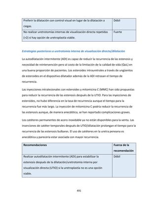 491
Preferir la dilatación con control visual en lugar de la dilatación a
ciegas.
Débil
No realizar uretrotomías internas de visualización directa repetidas
(>2) si hay opción de uretroplastía viable.
Fuerte
Estrategias posteriores a uretrotomía interna de visualización directa/dilatación
La autodilatación intermitente (ADI) es capaz de reducir la recurrencia de las estenosis y
necesidad de reintervención pero al costo de la limitación de la calidad de vida (QoL) en
una buena proporción de pacientes. Los esteroides intrauretrales a través de ungüentos
de esteroides en el dispositivo dilatador además de la ADI retrasan el tiempo de
recurrencia.
Las inyecciones intralesionales con esteroides y mitomicina C (MMC) han sido propuestas
para reducir la recurrencia de las estenosis después de la UTIO. Para las inyecciones de
esteroides, no hubo diferencia en la tasa de recurrencia aunque el tiempo para la
recurrencia fue más largo. La inyección de mitomicina C podría reducir la recurrencia de
las estenosis aunque, de manera anecdótica, se han reportado complicaciones graves.
Los catéteres permanentes de acero inoxidable ya no están disponibles para la venta. Las
inserciones de catéter temporales después de UTIO/dilatación prolongan el tiempo para la
recurrencia de las estenosis bulbares. El uso de catéteres en la uretra peneana es
anecdótica y parecería estar asociada con mayor recurrencia.
Recomendaciones Fuerza de la
recomendación
Realizar autodilatación intermitente (ADI) para estabilizar la
estenosis después de la dilatación/uretrotomía interna por
visualización directa (UTIO) si la uretroplastía no es una opción
viable.
Débil
 