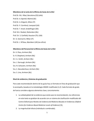 5
Miembros de la Junta de la Oficina de Guías de la EAU
Prof.Dr. M.J. Ribal, Barcelona (ES) (Jefa)
Prof.Dr. A. Bjartell, Malmö (SE)
Prof.Dr. A. Briganti, Milan (IT)
Prof.Dr. P. Cornford, Liverpool (UK)
Prof.Dr. T. Knoll, Sindelfingen (DE)
Prof. M.J. Roobol, Rotterdam (NL)
Prof. Dr. S. Canfield, Houston (TX, USA)
Dr. G. Giannarini, Milan (IT)
Prof.Dr. J. N’Dow, Aberdeen (UK) (ex-oficio)
Miembros del Personal de la Oficina de Guías de la EAU
Dr. K. Plass, Arnhem (NL)
Sr. R. Shepherd, Arnhem (NL)
Dr. E.J. Smith, Arnhem (NL)
Sra. J. Darraugh, Arnhem (NL)
Sra. N. Schouten, Arnhem (NL)
Sra. C. Bezuidenhout, Arnhem (NL)
Sra. S. Lina, Arnhem (NL)
Nivel de evidencia y Sistemas de graduación
Para cada recomendación dentro de las guías hay un formato en línea de graduación que
la acompaña, basada en la metodología GRADE modificada [1,2]. Cada formato de grado
de fuerza considera algunos elementos clave, concretamente:
1. La calidad global de la evidencia que existe para la recomendación, las referencias
en este texto se gradúan de acuerdo con un sistema de clasificación modificado del
Centro Oxford para Niveles de Evidencia de Medicina Basada en Evidencias (Oxford
Centre for Evidence-Based Medicine Levels of Evidence) [3];
2. La magnitud del efecto (individual o combinado);
 