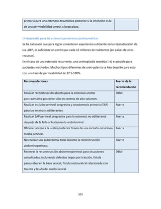 503
primaria para una estenosis traumática posterior si la intención es la
de una permeabilidad uretral a largo plazo.
Uretroplastía para las estenosis posteriores postraumáticas
Se ha calculado que para lograr y mantener experiencia suficiente en la reconstrucción de
las LUFP, es suficiente un centro par cada 12 millones de habitantes (en países de altos
recursos).
En el caso de una estenosis recurrente, una uretroplastía repetida (re) es posible para
pacientes motivados. Muchos tipos diferentes de uretroplastía se han descrito para esto
con una tasa de permeabilidad de 37.5-100%.
Recomendaciones Fuerza de la
recomendación
Realizar reconstrucción abierta para la estenosis uretral
postraumática posterior sólo en centros de alto volumen.
Débil
Realizar escisión perineal progresiva y anastomosis primaria (EAP)
para las estenosis obliterantes.
Fuerte
Realizar EAP perineal progresiva para la estenosis no obliterante
después de la falla al tratamiento endoluminal.
Fuerte
Obtener acceso a la uretra posterior través de una incisión en la línea
media perineal.
Fuerte
No realizar una pubectomía total durante la reconstrucción
abdominoperineal.
Fuerte
Reservar la reconstrucción abdominoperineal para situaciones
complicadas, incluyendo defectos largos por tracción, fístula
parauretral en la base vesical, fístula rectouretral relacionada con
trauma y lesión del cuello vesical.
Débil
 