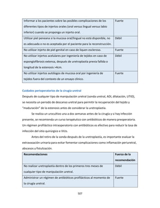 507
Informar a los pacientes sobre las posibles complicaciones de los
diferentes tipos de injertos orales (oral versus lingual versus labio
inferior) cuando se proponga un injerto oral.
Fuerte
Utilizar piel peneana si la mucosa oral/lingual no está disponible, no
es adecuada o no es aceptada por el paciente para la reconstrucción.
Débil
No utilizar injerto de piel genital en caso de liquen escleroso. Fuerte
No utilizar injertos acelulares por ingeniería de tejidos en caso de
espongiofibrosis extensa, después de uretroplastía previa fallida o
longitud de la estenosis >4cm.
Débil
No utilizar injertos autólogos de mucosa oral por ingeniería de
tejidos fuera del contexto de un ensayo clínico.
Fuerte
Cuidados perioperatorios de la cirugía uretral
Después de cualquier tipo de manipulación uretral (sonda uretral, ADI, dilatación, UTIO),
se necesita un periodo de descanso uretral para permitir la recuperación del tejido y
“maduración” de la estenosis antes de considerar la uretroplastía.
Se realiza un urocultivo una a dos semanas antes de la cirugía y si hay infección
presente, se recomienda un curso terapéutico con antibióticos de manera preoperatoria.
Un régimen profiláctico intraoperatorio con antibióticos es efectivo para reducir la tasa de
infección del sitio quirúrgico e IVUs.
Antes del retiro de la sonda después de la uretroplastía, es importante evaluar la
extravasación urinaria para evitar fomentar complicaciones como inflamación periuretral,
abscesos y fistulización.
Recomendaciones Fuerza de la
recomendación
No realizar uretroplastía dentro de los primeros tres meses de
cualquier tipo de manipulación uretral.
Débil
Administrar un régimen de antibióticos profilácticos al momento de
la cirugía uretral.
Fuerte
 