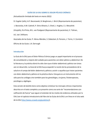 513
GUÍAS DE LA EAU SOBRE EL DOLOR PÉLVICO CRÓNICO
(Actualización limitada del texto en marzo 2022)
D. Engeler (Jefe), A.P. Baranowski, B. Berghmans, J. Birch (Representante de pacientes),
J. Borovicka, A.M. Cottrell, P. Dinis-Oliveira, S. Elneil, J. Hughes, E.J. Messelink
(Vicejefe), R.A Pinto, M.L. van Poelgeest (Representante de pacientes), V. Tidman,
A.C. de C Williams
Asociados de las Guías: P. Abreu-Mendes, S. Dabestani, B. Parsons, J. Tornic, V. Zumstein
Oficina de las Guías: J.A. Darraugh
Introducción
La Guía de la EAU para el Dolor Pélvico Crónico juega un papel importante en el proceso
de consolidación y mejoría del cuidado para pacientes con dolor pélvico y abdominal. De
la literatura y la práctica diaria ha sido claro que el dolor abdominal y pélvico son áreas
aún en desarrollo. La Guía de la EAU busca expandir la noción de los proveedores de la
salud en el campo del dolor abdominal y pélvico y asistir a aquellos que tratan pacientes
con dolor abdominal y pélvico en la práctica diaria. Esta guía es un instrumento útil no
sólo para los urólogos sino también para los ginecólogos, cirujanos, fisioterapeutas,
psicólogos y algólogos.
Esta versión de bolsillo tiene como objetivo sintetizar los mensajes clínicos importantes
descritos en el texto completo y se presente como una serie de “recomendaciones con
calificación de fuerza” que siguen el estándar de los niveles de evidencia utilizados por la
EAU (ver el capítulo introductorio del libro de las Guías de la EAU y en línea en el sitio web
de la EAU http://www.uroweb.org/guideline/).
 