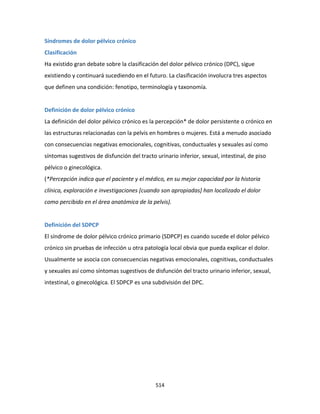 514
Síndromes de dolor pélvico crónico
Clasificación
Ha existido gran debate sobre la clasificación del dolor pélvico crónico (DPC), sigue
existiendo y continuará sucediendo en el futuro. La clasificación involucra tres aspectos
que definen una condición: fenotipo, terminología y taxonomía.
Definición de dolor pélvico crónico
La definición del dolor pélvico crónico es la percepción* de dolor persistente o crónico en
las estructuras relacionadas con la pelvis en hombres o mujeres. Está a menudo asociado
con consecuencias negativas emocionales, cognitivas, conductuales y sexuales así como
síntomas sugestivos de disfunción del tracto urinario inferior, sexual, intestinal, de piso
pélvico o ginecológica.
(*Percepción indica que el paciente y el médico, en su mejor capacidad por la historia
clínica, exploración e investigaciones [cuando son apropiadas] han localizado el dolor
como percibido en el área anatómica de la pelvis).
Definición del SDPCP
El síndrome de dolor pélvico crónico primario (SDPCP) es cuando sucede el dolor pélvico
crónico sin pruebas de infección u otra patología local obvia que pueda explicar el dolor.
Usualmente se asocia con consecuencias negativas emocionales, cognitivas, conductuales
y sexuales así como síntomas sugestivos de disfunción del tracto urinario inferior, sexual,
intestinal, o ginecológica. El SDPCP es una subdivisión del DPC.
 