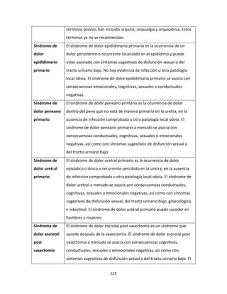 519
términos previos han incluido orquitis, orquialgia y orquiodinia, Estos
términos ya no se recomiendan.
Síndrome de
dolor
epididimario
primario
El síndrome de dolor epididimario primario es la ocurrencia de un
dolor persistente o recurrente localizado en el epidídimo y puede
estar asociado con síntomas sugestivos de disfunción sexual o del
tracto urinario bajo. No hay evidencia de infección u otra patología
local obvia. El síndrome de dolor epididimario primario se asocia con
consecuencias emocionales, cognitivas, sexuales o conductuales
negativas.
Síndrome de
dolor peneano
primario
El síndrome de dolor peneano primario es la ocurrencia de dolor
dentro del pene que no está de manera primaria en la uretra, en la
ausencia de infección comprobada u otra patología local obvia. El
síndrome de dolor peneano primario a menudo se asocia con
consecuencias conductuales, cognitivas, sexuales o emocionales
negativas, así como con síntomas sugestivos de disfunción sexual y
del tracto urinario bajo.
Síndrome de
dolor uretral
primario
El síndrome de dolor uretral primario es la ocurrencia de dolor
episódico crónico o recurrente percibido en la uretra, en la ausencia
de infección comprobada u otra patología local obvia. El síndrome de
dolor uretral a menudo se asocia con consecuencias conductuales,
cognitivas, sexuales o emocionales negativas, así como con síntomas
sugestivos de disfunción sexual, del tracto urinario bajo, ginecológica
e intestinal. El síndrome de dolor uretral primario puede suceder en
hombres y mujeres.
Síndrome de
dolor escrotal
post
vasectomía
El síndrome de dolor escrotal post vasectomía es un síndrome que
sucede después de la vasectomía. El síndrome de dolor escrotal post
vasectomía a menudo se asocia con consecuencias cognitivas,
conductuales, sexuales o emocionales negativas, así como con
síntomas sugestivos de disfunción sexual y del tracto urinario bajo. El
 
