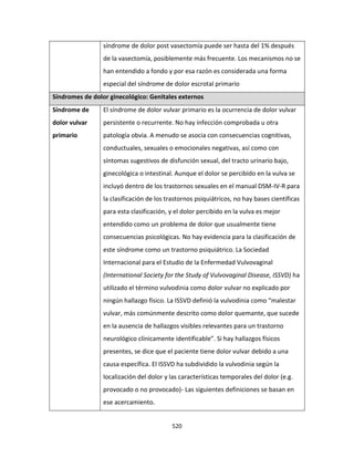 520
síndrome de dolor post vasectomía puede ser hasta del 1% después
de la vasectomía, posiblemente más frecuente. Los mecanismos no se
han entendido a fondo y por esa razón es considerada una forma
especial del síndrome de dolor escrotal primario
Síndromes de dolor ginecológico: Genitales externos
Síndrome de
dolor vulvar
primario
El síndrome de dolor vulvar primario es la ocurrencia de dolor vulvar
persistente o recurrente. No hay infección comprobada u otra
patología obvia. A menudo se asocia con consecuencias cognitivas,
conductuales, sexuales o emocionales negativas, así como con
síntomas sugestivos de disfunción sexual, del tracto urinario bajo,
ginecológica o intestinal. Aunque el dolor se percibido en la vulva se
incluyó dentro de los trastornos sexuales en el manual DSM-IV-R para
la clasificación de los trastornos psiquiátricos, no hay bases científicas
para esta clasificación, y el dolor percibido en la vulva es mejor
entendido como un problema de dolor que usualmente tiene
consecuencias psicológicas. No hay evidencia para la clasificación de
este síndrome como un trastorno psiquiátrico. La Sociedad
Internacional para el Estudio de la Enfermedad Vulvovaginal
(International Society for the Study of Vulvovaginal Disease, ISSVD) ha
utilizado el término vulvodinia como dolor vulvar no explicado por
ningún hallazgo físico. La ISSVD definió la vulvodinia como “malestar
vulvar, más comúnmente descrito como dolor quemante, que sucede
en la ausencia de hallazgos visibles relevantes para un trastorno
neurológico clínicamente identificable”. Si hay hallazgos físicos
presentes, se dice que el paciente tiene dolor vulvar debido a una
causa específica. El ISSVD ha subdividido la vulvodinia según la
localización del dolor y las características temporales del dolor (e.g.
provocado o no provocado)- Las siguientes definiciones se basan en
ese acercamiento.
 