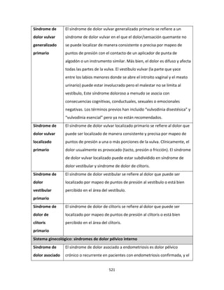 521
Síndrome de
dolor vulvar
generalizado
primario
El síndrome de dolor vulvar generalizado primario se refiere a un
síndrome de dolor vulvar en el que el dolor/sensación quemante no
se puede localizar de manera consistente o precisa por mapeo de
puntos de presión con el contacto de un aplicador de punta de
algodón o un instrumento similar. Más bien, el dolor es difuso y afecta
todas las partes de la vulva. El vestíbulo vulvar (la parte que yace
entre los labios menores donde se abre el introito vaginal y el meato
urinario) puede estar involucrado pero el malestar no se limita al
vestíbulo, Este síndrome doloroso a menudo se asocia con
consecuencias cognitivas, conductuales, sexuales o emocionales
negativas. Los términos previos han incluido “vulvodinia disestésica” y
“vulvodinia esencial” pero ya no están recomendados.
Síndrome de
dolor vulvar
localizado
primario
El síndrome de dolor vulvar localizado primario se refiere al dolor que
puede ser localizado de manera consistente y precisa por mapeo de
puntos de presión a una o más porciones de la vulva. Clínicamente, el
dolor usualmente es provocado (tacto, presión o fricción). El síndrome
de dolor vulvar localizado puede estar subdividido en síndrome de
dolor vestibular y síndrome de dolor de clítoris.
Síndrome de
dolor
vestibular
primario
El síndrome de dolor vestibular se refiere al dolor que puede ser
localizado por mapeo de puntos de presión al vestíbulo o está bien
percibido en el área del vestíbulo.
Síndrome de
dolor de
clítoris
primario
El síndrome de dolor de clítoris se refiere al dolor que puede ser
localizado por mapeo de puntos de presión al clítoris o está bien
percibido en el área del clítoris.
Sistema ginecológico: síndromes de dolor pélvico interno
Síndrome de
dolor asociado
El síndrome de dolor asociado a endometriosis es dolor pélvico
crónico o recurrente en pacientes con endometriosis confirmada, y el
 