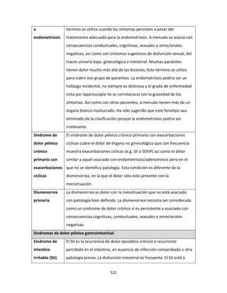 522
a
endometriosis
término se utiliza cuando los síntomas persisten a pesar del
tratamiento adecuado para la endometriosis. A menudo se asocia con
consecuencias conductuales, cognitivas, sexuales o emocionales
negativas, así como con síntomas sugestivos de disfunción sexual, del
tracto urinario bajo, ginecológica e intestinal. Muchas pacientes
tienen dolor mucho más allá de las lesiones; Este término se utiliza
para cubrir ese grupo de pacientes. La endometriosis podría ser un
hallazgo incidental, no siempre es dolorosa y el grado de enfermedad
vista por laparoscopía no se correlaciona con la gravedad de los
síntomas. Así como con otros pacientes, a menudo tienen más de un
órgano blanco involucrado. Ha sido sugerido que este fenotipo sea
eliminado de la clasificación porque la endometriosis podría ser
irrelevante.
Síndrome de
dolor pélvico
crónico
primario con
exacerbaciones
cíclicas
El síndrome de dolor pélvico crónico primario con exacerbaciones
cíclicas cubre el dolor de órgano no ginecológico que con frecuencia
muestra exacerbaciones cíclicas (e.g. SII o SDVP) así como el dolor
similar a aquel asociado con endometriosis/adenomiosis pero en el
que no se identifica patología. Esta condición es diferente de la
dismenorrea, en la que el dolor sólo está presente con la
menstruación.
Dismenorrea
primaria
La dismenorrea es dolor con la menstruación que no está asociado
con patología bien definida. La dismenorrea necesita ser considerada
como un síndrome de dolor crónico si es persistente y asociado con
consecuencias cognitivas, conductuales, sexuales o emocionales
negativas.
Síndromes de dolor pélvico gastrointestinal
Síndrome de
intestino
irritable (SII)
El SII es la ocurrencia de dolor episódico crónico o recurrente
percibido en el intestino, en ausencia de infección comprobada u otra
patología previa. La disfunción intestinal es frecuente. El SII está a
 
