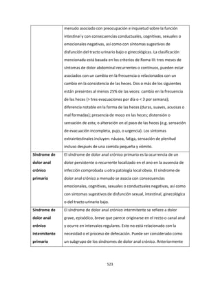 523
menudo asociado con preocupación e inquietud sobre la función
intestinal y con consecuencias conductuales, cognitivas, sexuales o
emocionales negativas, así como con síntomas sugestivos de
disfunción del tracto urinario bajo o ginecológicas. La clasificación
mencionada está basada en los criterios de Roma III: tres meses de
síntomas de dolor abdominal recurrentes o continuos, pueden estar
asociados con un cambio en la frecuencia o relacionados con un
cambio en la consistencia de las heces. Dos o más de los siguientes
están presentes al menos 25% de las veces: cambio en la frecuencia
de las heces (> tres evacuaciones por día o < 3 por semana);
diferencia notable en la forma de las heces (duras, suaves, acuosas o
mal formadas); presencia de moco en las heces; distensión o
sensación de esta; o alteración en el paso de las heces (e.g. sensación
de evacuación incompleta, pujo, o urgencia). Los síntomas
extraintestinales incluyen: náusea, fatiga, sensación de plenitud
incluso después de una comida pequeña y vómito.
Síndrome de
dolor anal
crónico
primario
El síndrome de dolor anal crónico primario es la ocurrencia de un
dolor persistente o recurrente localizado en el ano en la ausencia de
infección comprobada u otra patología local obvia. El síndrome de
dolor anal crónico a menudo se asocia con consecuencias
emocionales, cognitivas, sexuales o conductuales negativas, así como
con síntomas sugestivos de disfunción sexual, intestinal, ginecológica
o del tracto urinario bajo.
Síndrome de
dolor anal
crónico
intermitente
primario
El síndrome de dolor anal crónico intermitente se refiere a dolor
grave, episódico, breve que parece originarse en el recto o canal anal
y ocurre en intervalos regulares. Esto no está relacionado con la
necesidad o el proceso de defecación. Puede ser considerado como
un subgrupo de los síndromes de dolor anal crónico. Anteriormente
 
