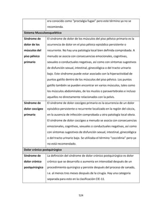 524
era conocido como “proctalgia fugax” pero este término ya no se
recomienda.
Sistema Musculoesquelético
Síndrome de
dolor de los
músculos del
piso pélvico
primario
El síndrome de dolor de los músculos del piso pélvico primario es la
ocurrencia de dolor en el piso pélvico episódico persistente o
recurrente. No hay una patología local bien definida comprobada. A
menudo se asocia con consecuencias emocionales, cognitivas,
sexuales o conductuales negativas, así como con síntomas sugestivos
de disfunción sexual, intestinal, ginecológica o del tracto urinario
bajo. Este síndrome puede estar asociado con la hiperactividad de
puntos gatillo dentro de los músculos del piso pélvico. Los puntos
gatillo también se pueden encontrar en varios músculos, tales como
los músculos abdominales, de los muslos o paravertebrales e incluso
aquellos no directamente relacionados con la pelvis.
Síndrome de
dolor coccígeo
primario
El síndrome de dolor coccígeo primario es la ocurrencia de un dolor
episódico persistente o recurrente localizado en la región del cóccix,
en la ausencia de infección comprobada u otra patología local obvia.
El síndrome de dolor coccígeo a menudo se asocia con consecuencias
emocionales, cognitivas, sexuales o conductuales negativas, así como
con síntomas sugestivos de disfunción sexual, intestinal, ginecológica
o del tracto urinario bajo. Se utilizaba el término “coccidinia” pero ya
no está recomendado.
Dolor crónico postquirúrgico
Síndrome de
dolor crónico
postquirúrgico
La definición del síndrome de dolor crónico postquirúrgico es dolor
crónico que se desarrolla o aumenta en intensidad después de un
procedimiento quirúrgico y persiste después del proceso de sanado,
i.e. al menos tres meses después de la cirugía. Hay una categoría
separada para esto en la clasificación CIE-11.
 