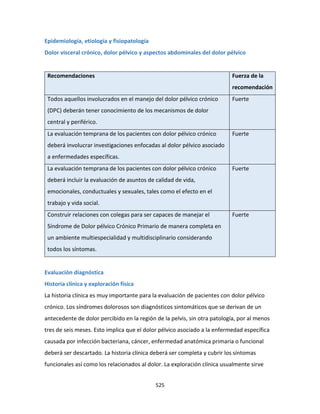525
Epidemiología, etiología y fisiopatología
Dolor visceral crónico, dolor pélvico y aspectos abdominales del dolor pélvico
Recomendaciones Fuerza de la
recomendación
Todos aquellos involucrados en el manejo del dolor pélvico crónico
(DPC) deberán tener conocimiento de los mecanismos de dolor
central y periférico.
Fuerte
La evaluación temprana de los pacientes con dolor pélvico crónico
deberá involucrar investigaciones enfocadas al dolor pélvico asociado
a enfermedades específicas.
Fuerte
La evaluación temprana de los pacientes con dolor pélvico crónico
deberá incluir la evaluación de asuntos de calidad de vida,
emocionales, conductuales y sexuales, tales como el efecto en el
trabajo y vida social.
Fuerte
Construir relaciones con colegas para ser capaces de manejar el
Síndrome de Dolor pélvico Crónico Primario de manera completa en
un ambiente multiespecialidad y multidisciplinario considerando
todos los síntomas.
Fuerte
Evaluación diagnóstica
Historia clínica y exploración física
La historia clínica es muy importante para la evaluación de pacientes con dolor pélvico
crónico. Los síndromes dolorosos son diagnósticos sintomáticos que se derivan de un
antecedente de dolor percibido en la región de la pelvis, sin otra patología, por al menos
tres de seis meses. Esto implica que el dolor pélvico asociado a la enfermedad específica
causada por infección bacteriana, cáncer, enfermedad anatómica primaria o funcional
deberá ser descartado. La historia clínica deberá ser completa y cubrir los síntomas
funcionales así como los relacionados al dolor. La exploración clínica usualmente sirve
 
