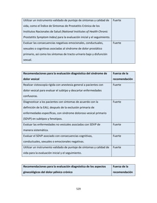 529
Utilizar un instrumento validado de puntaje de síntomas y calidad de
vida, como el Índice de Síntomas de Prostatitis Crónica de los
Institutos Nacionales de Salud (National Institutes of Health Chronic
Prostatitis Symptom Index) para la evaluación inicial y el seguimiento.
Fuerte
Evaluar las consecuencias negativas emocionales, conductuales,
sexuales o cognitivas asociadas al síndrome de dolor prostático
primario, así como los síntomas de tracto urinario bajo y disfunción
sexual.
Fuerte
Recomendaciones para la evaluación diagnóstica del síndrome de
dolor vesical
Fuerza de la
recomendación
Realizar cistoscopía rígida con anestesia general a pacientes con
dolor vesical para evaluar el subtipo y descartar enfermedades
confusoras.
Fuerte
Diagnosticar a los pacientes con síntomas de acuerdo con la
definición de la EAU, después de la exclusión primaria de
enfermedades específicas, con síndrome doloroso vesical primario
(SDVP) en subtipos y fenotipos.
Fuerte
Evaluar las enfermedades no vesicales asociadas con SDVP de
manera sistemática.
Fuerte
Evaluar el SDVP asociado con consecuencias cognitivas,
conductuales, sexuales o emocionales negativas.
Fuerte
Utilizar un instrumento validado de puntaje de síntomas y calidad de
vida para la evaluación inicial y el seguimiento.
Fuerte
Recomendaciones para la evaluación diagnóstica de los aspectos
ginecológicos del dolor pélvico crónico
Fuerza de la
recomendación
 