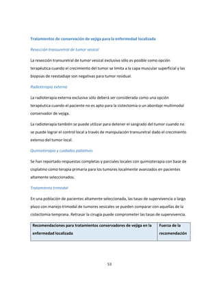 53
Tratamientos de conservación de vejiga para la enfermedad localizada
Resección transuretral de tumor vesical
La resección transuretral de tumor vesical exclusiva sólo es posible como opción
terapéutica cuando el crecimiento del tumor se limita a la capa muscular superficial y las
biopsias de reestadiaje son negativas para tumor residual.
Radioterapia externa
La radioterapia externa exclusiva sólo deberá ser considerada como una opción
terapéutica cuando el paciente no es apto para la cistectomía o un abordaje multimodal
conservador de vejiga.
La radioterapia también se puede utilizar para detener el sangrado del tumor cuando no
se puede lograr el control local a través de manipulación transuretral dado el crecimiento
extenso del tumor local.
Quimioterapia y cuidados paliativos
Se han reportado respuestas completas y parciales locales con quimioterapia con base de
cisplatino como terapia primaria para los tumores localmente avanzados en pacientes
altamente seleccionados.
Tratamiento trimodal
En una población de pacientes altamente seleccionada, las tasas de supervivencia a largo
plazo con manejo trimodal de tumores vesicales se pueden comparar con aquellas de la
cistectomía temprana. Retrasar la cirugía puede comprometer las tasas de supervivencia.
Recomendaciones para tratamientos conservadores de vejiga en la
enfermedad localizada
Fuerza de la
recomendación
 