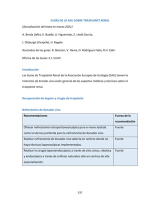 537
GUÍAS DE LA EAU SOBRE TRASPLANTE RENAL
(Actualización del texto en marzo 2021)
A. Breda (Jefe), K. Budde, A. Figueiredo, E. Lledó García,
J. Olsburgh (Vicejefe), H. Regele
Asociados de las guías: R. Boissier, V. Hevia, O. Rodríguez Faba, R.H. Zakri
Oficina de las Guías: E.J. Smith
Introducción
Las Guías de Trasplante Renal de la Asociación Europea de Urología (EAU) tienen la
intención de brindar una visión general de los aspectos médicos y técnicos sobre el
trasplante renal.
Recuperación de órgano y cirugía de trasplante
Nefrectomía de donador vivo
Recomendaciones Fuerza de la
recomendación
Ofrecer nefrectomía retroperitoneoscópica pura o mano asistida
como la técnica preferida para la nefrectomía de donador vivo.
Fuerte
Realizar nefrectomía de donador vivo abierta en centros donde no
haya técnicas laparoscópicas implementadas.
Fuerte
Realizar la cirugía laparoendoscópica a través de sitio único, robótica
y endoscópica a través de orificios naturales sólo en centros de alta
especialización.
Fuerte
 
