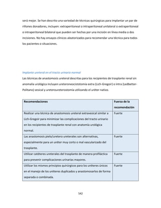 542
será mejor. Se han descrito una variedad de técnicas quirúrgicas para implantar un par de
riñones donadores, incluyen: extraperitoneal o intraperitoneal unilateral o extraperitoneal
o intraperitoneal bilateral que pueden ser hechas por una incisión en línea media o dos
incisiones. No hay ensayos clínicos aleatorizados para recomendar una técnica para todos
los pacientes o situaciones.
Implante ureteral en el tracto urinario normal
Las técnicas de anastomosis ureteral descritas para los recipientes de trasplante renal sin
anomalía urológica incluyen ureteroneocistotomía extra (Lich-Gregoir) o intra (Ledbetter-
Politano) vesical y ureteroureterostomía utilizando el uréter nativo.
Recomendaciones Fuerza de la
recomendación
Realizar una técnica de anastomosis ureteral extravesical similar a
Lich-Gregoir para minimizar las complicaciones del tracto urinario
en los recipientes de trasplante renal con anatomía urológica
normal.
Fuerte
Las anastomosis pielo/uretero ureterales son alternativas,
especialmente para un uréter muy corto o mal vascularizado del
trasplante.
Fuerte
Utilizar catéteres ureterales del trasplante de manera profiláctica
para prevenir complicaciones urinarias mayores.
Fuerte
Utilizar los mismos principios quirúrgicos para los uréteres únicos
en el manejo de los uréteres duplicados y anastomosarlos de forma
separada o combinada.
Fuerte
 