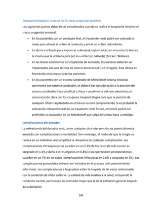 543
Trasplante/implante ureteral en el tracto urogenital anormal
Los siguientes puntos deberán ser considerados cuando se realice el trasplante renal en el
tracto urogenital anormal.
 En los pacientes con un conducto ileal, el trasplante renal podrá ser colocado al
revés para alinear el uréter al conducto y evitar un uréter redundante.
 La técnica utilizada para implantar uréter(es) implantado(s) en el conducto ileal es
la misma que la utilizada para (el) los uréter(es) nativo(s) (Bricker; Wallace).
 En las bolsas continentes o cistoplastías de aumento, los uréteres deberán ser
implantados con una técnica de túnel o extravesical (Lich-Gregoir). Esta última es
favorecida en la mayoría de los pacientes.
 En los pacientes con un estoma sondeable de Mitrofanoff o bolsa ileocecal
continente con estoma sondeable, se deberá dar consideración a la posición del
estoma sondeable (fosa umbilical o iliaca – usualmente del lado derecho) con
comunicación clara con los cirujanos trasplantólogos para que la posición de
cualquier riñón trasplantado en el futuro no esté comprometida. Si es probable la
colocación intraperitoneal de un trasplante renal futuro, entonces podría ser
preferible la colocación de un Mitrofanoff que salga de la fosa iliaca u ombligo.
Complicaciones del donador
La nefrectomía del donador vivo, como cualquier otra intervención, es potencialmente
asociada con complicaciones y mortalidad. Sinn embargo, el hecho de que la cirugía se
realiza en un individuo sano amplifica la relevancia de cualquier complicación. Las
complicaciones intraoperatorias suceden en un 2.2% de los casos (la más común es
sangrado en 1.5% y daño a otros órganos en 0.8%) y las operaciones postoperatorias
suceden en un 7% de los casos (complicaciones infecciosas en 2.6% y sangrado en 1%). Las
complicaciones potenciales deberán ser incluidas en el proceso del consentimiento
informado. Las complicaciones a largo plazo están la mayoría de las veces relacionadas
con la condición de riñón solitario. La calidad de vida relativa a la salud, incluyendo la
condición mental, permanece en promedio mejor que la de la población general después
de la donación.
 