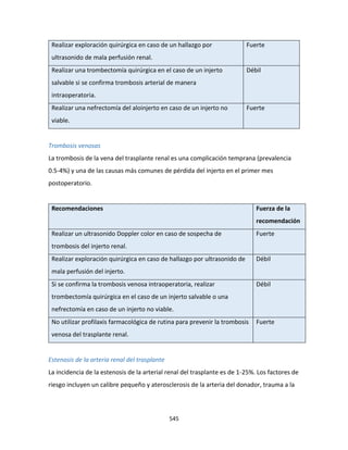 545
Realizar exploración quirúrgica en caso de un hallazgo por
ultrasonido de mala perfusión renal.
Fuerte
Realizar una trombectomía quirúrgica en el caso de un injerto
salvable si se confirma trombosis arterial de manera
intraoperatoria.
Débil
Realizar una nefrectomía del aloinjerto en caso de un injerto no
viable.
Fuerte
Trombosis venosas
La trombosis de la vena del trasplante renal es una complicación temprana (prevalencia
0.5-4%) y una de las causas más comunes de pérdida del injerto en el primer mes
postoperatorio.
Recomendaciones Fuerza de la
recomendación
Realizar un ultrasonido Doppler color en caso de sospecha de
trombosis del injerto renal.
Fuerte
Realizar exploración quirúrgica en caso de hallazgo por ultrasonido de
mala perfusión del injerto.
Débil
Si se confirma la trombosis venosa intraoperatoria, realizar
trombectomía quirúrgica en el caso de un injerto salvable o una
nefrectomía en caso de un injerto no viable.
Débil
No utilizar profilaxis farmacológica de rutina para prevenir la trombosis
venosa del trasplante renal.
Fuerte
Estenosis de la arteria renal del trasplante
La incidencia de la estenosis de la arterial renal del trasplante es de 1-25%. Los factores de
riesgo incluyen un calibre pequeño y aterosclerosis de la arteria del donador, trauma a la
 