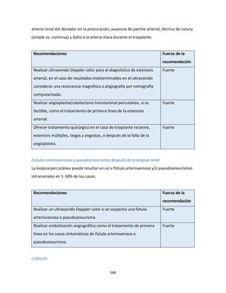 546
arteria renal del donador en la procuración, ausencia de parche arterial, técnica de sutura
(simple vs. continua) y daño a la arteria iliaca durante el trasplante.
Recomendaciones Fuerza de la
recomendación
Realizar ultrasonido Doppler color para el diagnóstico de estenosis
arterial, en el caso de resultados indeterminados en el ultrasonido
considerar una resonancia magnética o angiografía por tomografía
computarizada.
Fuerte
Realizar angioplastia/cateterismo transluminal percutáneo, si es
factible, como el tratamiento de primera línea de la estenosis
arterial.
Fuerte
Ofrecer tratamiento quirúrgico en el caso de trasplante reciente,
estenosis múltiples, largas y angostas, o después de la falla de la
angioplastia.
Fuerte
Fístulas arteriovenosas y pseudoaneurismas después de la biopsia renal
La biopsia percutánea puede resultar en un a fístula arteriovenosa y/o pseudoaneurismas
intrarrenales en 1-18% de los casos.
Recomendaciones Fuerza de la
recomendación
Realizar un ultrasonido Doppler color si se sospecha una fístula
arteriovenosa o pseudoaneurisma.
Fuerte
Realizar embolización angiográfica como el tratamiento de primera
línea en los casos sintomáticos de fístula arteriovenosa o
pseudoaneurisma.
Fuerte
Linfocele
 