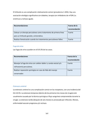 547
El linfocele es una complicación relativamente común (prevalencia 1-26%). Hay una
asociación etiológica significativa con diabetes, terapia con inhibidores de mTOR (i.e.
sirolimus) y rechazo agudo.
Recomendaciones Fuerza de la
recomendación
Colocar un drenaje percutáneo como tratamiento de primera línea
para un linfocele grande y sintomático.
Fuerte
Realizar fenestración cuando los tratamientos percutáneos fallen. Fuerte
Fuga de orina
Las fugas de orina suceden en el 0-9.3% de los casos.
Recomendaciones Fuerza de la
recomendación
Manejar la fuga de orina con catéter doble J y sonda vesical y/o
nefrostomía percutánea.
Fuerte
Realizar reparación quirúrgica en caso de falla del manejo
conservador.
Fuerte
Estenosis ureteral
La estenosis ureteral es una complicación común en los receptores, con una incidencia del
0.6-10.5%. La estenosis temprana (dentro de los primeros tres meses de cirugía) está
usualmente causada por la técnica quirúrgica o flujo sanguíneo comprometido durante la
cirugía. La estenosis tardía (después de seis meses) es provocada por infección, fibrosis,
enfermedad vascular progresiva y/o rechazo.
 