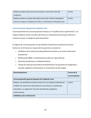 551
Realizar pruebas extensivas de anticuerpos contra HLA antes del
trasplante.
Fuerte
Realizar pruebas cruzadas adecuadas para evitar rechazo hiperagudo,
antes de cualquier trasplante de riñón y combinado de riñón/páncreas.
Fuerte
Inmunosupresión después del trasplante renal
El principio detrás de la inmunosupresión exitosa es el “equilibrio de la supervivencia”. Los
médicos deberán recetar una dosis de fármaco lo suficientemente alta para eliminar el
rechazo sin poner en peligro la salud del paciente.
El régimen de inmunosupresión inicial estándar brinda eficacia excelente con buena
tolerancia. Se le brinda a la mayoría de los pacientes y consiste en:
 Inhibidores de la calcineurina (de preferencia tacrolimus, de manera alternativa
ciclosporina)
 Micofenolato (MMF o micofenolato de sodio con capa entérica)
 Esteroides (prednisona o metilprednisolona)
 Terapia de inducción (de preferencia basiliximab en los pacientes de riesgo bajo y
estándar y globulina antitimocítica en los pacientes de alto riesgo).
Recomendaciones Fuerza de la
recomendación
Inmunosupresión general después del trasplante renal
Realizar una profilaxis de rechazo inicial con una terapia combinada de
inhibidor de calcineurina (de preferencia tacrolimus), micofenolato,
esteroides y un agente de inducción (basiliximab o globulina
antitimocítica).
Fuerte
Inhibidores de la calcineurina
 