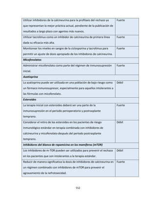 552
Utilizar inhibidores de la calcineurina para la profilaxis del rechazo ya
que representan la mejor práctica actual, pendiente de la publicación de
resultados a largo plazo con agentes más nuevos.
Fuerte
Utilizar tacrolimus como un inhibidor de calcineurina de primera línea
dada su eficacia más alta.
Fuerte
Monitorear los niveles en sangre de la ciclosporina y tacrolimus para
permitir un ajuste de dosis apropiado de los inhibidores de calcineurina.
Fuerte
Micofenolatos
Administrar micofenolato como parte del régimen de inmunosupresión
inicial.
Fuerte
Azatioprina
La azatioprina puede ser utilizada en una población de bajo riesgo como
un fármaco inmunosupresor, especialmente para aquellos intolerantes a
las fórmulas con micofenolato.
Débil
Esteroides
La terapia inicial con esteroides deberá ser una parte de la
inmunosupresión en el periodo perioperatorio y postrasplante
temprano.
Fuerte
Considerar el retiro de los esteroides en los pacientes de riesgo
inmunológico estándar en terapia combinada con inhibidores de
calcineurina y micofenolato después del periodo postrasplante
temprano.
Débil
Inhibidores del blanco de rapamicina en los mamíferos (mTOR)
Los inhibidores de m-TOR pueden ser utilizados para prevenir el rechazo
en los pacientes que son intolerantes a la terapia estándar.
Débil
Reducir de manera significativa la dosis de inhibidores de calcineurina en
un régimen combinado con inhibidores de mTOR para prevenir el
agravamiento de la nefrotoxicidad.
Fuerte
 