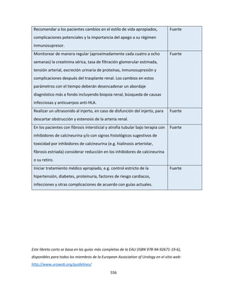 556
Recomendar a los pacientes cambios en el estilo de vida apropiados,
complicaciones potenciales y la importancia del apego a su régimen
inmunosupresor.
Fuerte
Monitorear de manera regular (aproximadamente cada cuatro a ocho
semanas) la creatinina sérica, tasa de filtración glomerular estimada,
tensión arterial, excreción urinaria de proteínas, inmunosupresión y
complicaciones después del trasplante renal. Los cambios en estos
parámetros con el tiempo deberán desencadenar un abordaje
diagnóstico más a fondo incluyendo biopsia renal, búsqueda de causas
infecciosas y anticuerpos anti-HLA.
Fuerte
Realizar un ultrasonido al injerto, en caso de disfunción del injerto, para
descartar obstrucción y estenosis de la arteria renal.
Fuerte
En los pacientes con fibrosis intersticial y atrofia tubular bajo terapia con
inhibidores de calcineurina y/o con signos histológicos sugestivos de
toxicidad por inhibidores de calcineurina (e.g. hialinosis arteriolar,
fibrosis estriada) considerar reducción en los inhibidores de calcineurina
o su retiro.
Fuerte
Iniciar tratamiento médico apropiado, e.g. control estricto de la
hipertensión, diabetes, proteinuria, factores de riesgo cardiacos,
infecciones y otras complicaciones de acuerdo con guías actuales.
Fuerte
Este libreto corto se basa en las guías más completas de la EAU (ISBN 978-94-92671-19-6),
disponibles para todos los miembros de la European Association of Urology en el sitio web:
http://www.uroweb.org/guidelines/
 