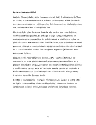 557
Descargo de responsabilidad
Las Guías Clínicas de la Asociación Europea de Urología (EAU) © publicadas por la Oficina
de Guías de la EAU son lineamientos de evidencia desarrollados de manera sistemática
que incorporan datos de una revisión completa de la literatura de los estudios disponibles
más recientes (hasta la fecha de su publicación).
El objetivo de las guías clínicas es el de ayudar a los médicos para tomar decisiones
informadas sobre sus pacientes. Sin embargo, el apego a una guía no garantiza un
resultado exitoso. De manera última, los profesionales de la salud deberán realizar sus
propias decisiones de tratamiento en los casos individuales, después de la consulta con los
pacientes, utilizando su experiencia, juicio y conocimiento clínico. La intención de una guía
no es la de reemplazar el juicio de un médico para el diagnóstico y tratamiento de los
pacientes particulares.
Las guías podrían no ser completas o precisas. La EAU y su Oficina de Guías, y los
miembros de sus juntas, oficiales y empleados descargan toda responsabilidad por la
precisión o totalidad de una guía, y descargan toda responsabilidad de garantías explícitas
o implícitas por su uso incorrecto. Los usuarios de las Guías siempre son impulsados a
buscar información nueva que pueda impactar las recomendaciones de diagnóstico y
tratamiento contenidas dentro de la guía.
Debido a su naturaleza única –al ser guías internacionales, las Guías de la EAU no están
arraigadas a un escenario de asistencia médica distinto - no se toman en cuenta las
variaciones en contextos clínicos, recursos o características comunes de pacientes.
 