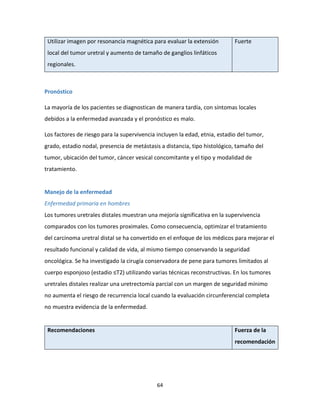 64
Utilizar imagen por resonancia magnética para evaluar la extensión
local del tumor uretral y aumento de tamaño de ganglios linfáticos
regionales.
Fuerte
Pronóstico
La mayoría de los pacientes se diagnostican de manera tardía, con síntomas locales
debidos a la enfermedad avanzada y el pronóstico es malo.
Los factores de riesgo para la supervivencia incluyen la edad, etnia, estadio del tumor,
grado, estadio nodal, presencia de metástasis a distancia, tipo histológico, tamaño del
tumor, ubicación del tumor, cáncer vesical concomitante y el tipo y modalidad de
tratamiento.
Manejo de la enfermedad
Enfermedad primaria en hombres
Los tumores uretrales distales muestran una mejoría significativa en la supervivencia
comparados con los tumores proximales. Como consecuencia, optimizar el tratamiento
del carcinoma uretral distal se ha convertido en el enfoque de los médicos para mejorar el
resultado funcional y calidad de vida, al mismo tiempo conservando la seguridad
oncológica. Se ha investigado la cirugía conservadora de pene para tumores limitados al
cuerpo esponjoso (estadio ≤T2) utilizando varias técnicas reconstructivas. En los tumores
uretrales distales realizar una uretrectomía parcial con un margen de seguridad mínimo
no aumenta el riesgo de recurrencia local cuando la evaluación circunferencial completa
no muestra evidencia de la enfermedad.
Recomendaciones Fuerza de la
recomendación
 
