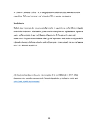 68
BCG=bacilo Calmette-Guérin; TAC=Tomografía axial computarizada; RM= resonancia
magnética; CUP= carcinoma uretral primario; RTU= resección transuretral
Seguimiento
Dada la baja incidencia del cáncer uretral primario, el seguimiento no ha sido investigado
de manera sistemática. Por lo tanto, parece razonable ajustar los regímenes de vigilancia
según los factores de riesgo individuales del paciente. En los pacientes que sean
sometidos a cirugía conservadora de uretra, parece prudente avocarse a un seguimiento
más extensivo con citología urinaria, uretrocistoscopía e imagenología transversal a pesar
de la falta de datos específicos.
Este libreto corto se basa en las guías más completas de la EAU (ISBN 978-94-92671-19-6),
disponibles para todos los miembros de la European Association of Urology en el sitio web:
http://www.uroweb.org/guidelines/
 