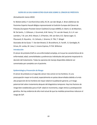 69
GUÍAS DE LA EAU-EANM-ESTRO-ESUR-SIOG SOBRE EL CÁNCER DE PRÓSTATA
(Actualización marzo 2023)
N. Mottet (Jefe), P. Cornford (Vice-Jefe), R.C.N. van den Bergh, E. Briers (Defensor de
Pacientes Experto Hasselt-Bélgica representando la Coalición Europea del Cáncer de
Próstata [European Prostate Cancer Coalition] Europa UOMO), D. Eberli, G. de Meerleer,
M. De Santis, S. Gillessen, J. Grummet, A.M. Henry, T.H. van der Kwast, G.J.L.H. van
Leenders, T.B. Lam, M.D. Mason, S. O’Hanlon, I.M. van Oort, D.E. Oprea-Lager, G.
Ploussard, O. Rouvière, I.G. Schoots, J. Stranne, D. Tilki, T. Wiegel
Asociados de las Guías: T. Van den Broeck, O. Brunckhorst, A. Farolfi, G. Gandaglia, N.
Grivas, M. Lardas, M. Liew, E. Linares Espinos, P-P.M. Willemse
Introducción
El cáncer de próstata (CaP) es una enfermedad compleja, en la que las características de la
enfermedad, edad, comorbilidades y preferencias individuales del paciente impactarán la
decisión del tratamiento. Todas las opciones de manejo disponibles deberán ser
comentadas por completo con el paciente.
Epidemiología y Prevención de Riesgo
El cáncer de próstata es el segundo cáncer más común en los hombres. Es una
preocupación mayor en la salud, especialmente en países desarrollados debido a la más
alta proporción de los hombres de mayor edad en la población general, y el riesgo
potencial del sobre-tratamiento después del diagnóstico temprano. Hay tres factores de
riesgo bien establecidos para el CaP: edad en incremento, origen étnico y predisposición
genética. No hay evidencia de alto nivel actual de que las medidas preventivas reduzcan el
riesgo de CaP.
 