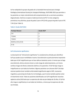 72
Se han adoptado los grupos de grados de La Sociedad Internacional para Urología
Patológica (International Society for Urological Pathology, ISUP) OMS 2022 que permiten a
los pacientes un mejor entendimiento del comportamiento de su carcinoma prostático
diagnosticado, mientras se separa el adenocarcinoma de PG 7 en dos categorías
pronósticas muy distintas; grupo de grado 2 para el PG (3+4) y grupo de grado 3 para el PG
7 (4+3) (ver Tabla 3).
Tabla 3: Grado ISUP 2014
Puntaje Gleason Grado ISUP
2-6 1
7 (3+4) 2
7 (4+3) 3
8 (4+4 o 3+5 o 5+3) 4
9-10 5
CaP clínicamente significativo
La descripción de “clínicamente significativo” es ampliamente utilizada para identificar
CaP que puede causar morbilidad o muerte. Esta distinción es particularmente importante
dado que el CaP insignificante que no hace daño es bastante común. A menos que se haga
esta distinción, dichos cánceres tienen un alto riesgo de sobretratamiento, y el mismo
conlleva riesgos de efectos colaterales dañinos a los pacientes. El CaP de bajo riesgo es
insignificante en casi todos los hombres. Algunos pacientes con cánceres ISUP 2 de bajo
volumen podrían tener también enfermedad insignificante según el APE, resonancia
magnética y porcentaje de Grado 4 en la histología, y por lo tanto también podrían evitar
el tratamiento inicial. Todos los pacientes identificados con CaP insignificante necesitan
vigilancia activa (VA) hasta que su esperanza de vida sea por debajo de 10 años. El CaP de
alto riesgo es significativo en casi todos los hombres, a menos que la esperanza de vida
sea limitada.
 