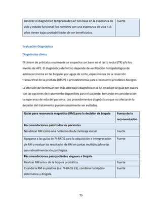 75
Detener el diagnóstico temprano de CaP con base en la esperanza de
vida y estado funcional; los hombres con una esperanza de vida <15
años tienen bajas probabilidades de ser beneficiados.
Fuerte
Evaluación Diagnóstica
Diagnóstico clínico
El cáncer de próstata usualmente se sospecha con base en el tacto rectal (TR) y/o los
niveles de APE. El diagnóstico definitivo depende de verificación histopatológica de
adenocarcinoma en las biopsias por aguja de corte, especímenes de la resección
transuretral de la próstata (RTUP) o prostatectomía para crecimiento prostático benigno.
La decisión de continuar con más abordajes diagnósticos o de estadiaje se guía por cuáles
son las opciones de tratamiento disponibles para el paciente, tomando en consideración
la esperanza de vida del paciente. Los procedimientos diagnósticos que no afectarán la
decisión del tratamiento pueden usualmente ser evitados.
Guías para resonancia magnética (RM) para la decisión de biopsia Fuerza de la
recomendación
Recomendaciones para todos los pacientes
No utilizar RM como una herramienta de tamizaje inicial. Fuerte
Apegarse a las guías de PI-RADS para la adquisición e interpretación
de RM y evaluar los resultados de RM en juntas multidisciplinarias
con retroalimentación patológica.
Fuerte
Recomendaciones para pacientes vírgenes a biopsia
Realizar RM antes de la biopsia prostática. Fuerte
Cuando la RM es positiva (i.e. PI-RADS ≥3), combinar la biopsia
sistemática y dirigida.
Fuerte
 