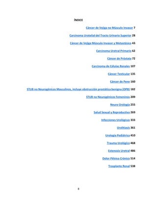 8
ÍNDICE
Cáncer de Vejiga no Músculo Invasor 7
Carcinoma Urotelial del Tracto Urinario Superior 28
Cáncer de Vejiga Músculo Invasor y Metastásico 43
Carcinoma Uretral Primario 62
Cáncer de Próstata 72
Carcinoma de Células Renales 107
Cáncer Testicular 135
Cáncer de Pene 160
STUB no Neurogénicos Masculinos, incluye obstrucción prostática benigna (OPB) 182
STUB no Neurogénicos Femeninos 209
Neuro Urología 255
Salud Sexual y Reproductiva 269
Infecciones Urológicas 333
Urolitiasis 361
Urología Pediátrica 410
Trauma Urológico 468
Estenosis Uretral 486
Dolor Pélvico Crónico 514
Trasplante Renal 538
 