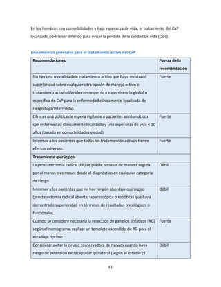 81
En los hombres con comorbilidades y baja esperanza de vida, el tratamiento del CaP
localizado podría ser diferido para evitar la pérdida de la calidad de vida (QoL).
Lineamientos generales para el tratamiento activo del CaP
Recomendaciones Fuerza de la
recomendación
No hay una modalidad de tratamiento activo que haya mostrado
superioridad sobre cualquier otra opción de manejo activo o
tratamiento activo diferido con respecto a supervivencia global o
específica de CaP para la enfermedad clínicamente localizada de
riesgo bajo/intermedio.
Fuerte
Ofrecer una política de espera vigilante a pacientes asintomáticos
con enfermedad clínicamente localizada y una esperanza de vida < 10
años (basada en comorbilidades y edad).
Fuerte
Informar a los pacientes que todos los tratamientos activos tienen
efectos adversos.
Fuerte
Tratamiento quirúrgico
La prostatectomía radical (PR) se puede retrasar de manera segura
por al menos tres meses desde el diagnóstico en cualquier categoría
de riesgo.
Débil
Informar a los pacientes que no hay ningún abordaje quirúrgico
(prostatectomía radical abierta, laparoscópica o robótica) que haya
demostrado superioridad en términos de resultados oncológicos o
funcionales.
Débil
Cuando se considere necesaria la resección de ganglios linfáticos (RG)
según el nomograma, realizar un templete extendido de RG para el
estadiaje óptimo.
Fuerte
Considerar evitar la cirugía conservadora de nervios cuando haya
riesgo de extensión extracapsular ipsilateral (según el estadio cT,
Débil
 